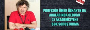 Profesör Ömer Özkan’ın da aralarında olduğu 37 akademisyene şok soruşturma