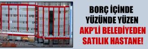 Borç içinde yüzünde yüzen AKP’li belediyeden satılık hastane!