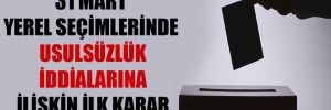 31 Mart yerel seçimlerinde usulsüzlük iddialarına ilişkin ilk karar