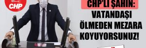 CHP’li Şahin: Vatandaşı ölmeden mezara koyuyorsunuz!