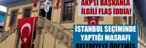 AKP’li başkanla ilgili flaş iddia! İstanbul seçiminde yaptığı masrafı belediyeye ödetmiş