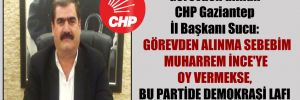 Görevden alınan CHP Gaziantep İl Başkanı Sucu:  Görevden alınma sebebim Muharrem İnce’ye oy vermekse, bu partide demokrasi lafı edilmesin!