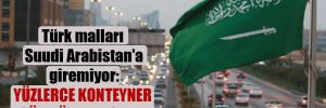 Türk malları Suudi Arabistan’a giremiyor: Yüzlerce konteyner gümrük kapısında