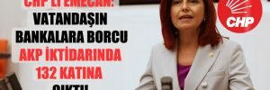 CHP’li Emecan: Vatandaşın bankalara borcu AKP iktidarında 132 katına çıktı!