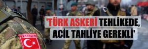 ‘Türk askeri tehlikede, acil tahliye gerekli’