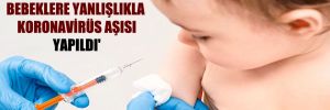 ‘Sağlık ocaklarında bebeklere yanlışlıkla koronavirüs aşısı yapıldı’