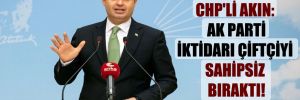 CHP’li Akın: AK Parti iktidarı çiftçiyi sahipsiz bıraktı! 