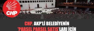 CHP, AKP’li belediyenin ‘parsel parsel satış’ları için Meclis’i acil toplantıya çağırdı!