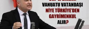 CHP’li Bakan: Vanuatu vatandaşı niye Türkiye’den gayrimenkul alır? 