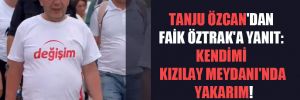 Tanju Özcan’dan Faik Öztrak’a yanıt: Kendimi Kızılay Meydanı’nda yakarım! 