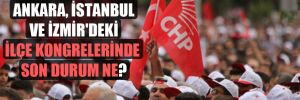 Ankara, İstanbul ve İzmir’deki ilçe kongrelerinde son durum ne? 