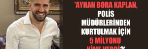 ‘Ayhan Bora Kaplan, polis müdürlerinden kurtulmak için 5 milyonu kime verdi’ 