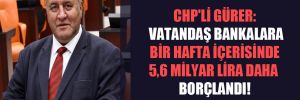 CHP’li Gürer: Vatandaş bankalara bir hafta içerisinde 5,6 milyar lira daha borçlandı!