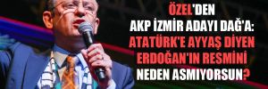 Özel’den AKP İzmir adayı Dağ’a: Atatürk’e ayyaş diyen Erdoğan’ın resmini neden asmıyorsun? 