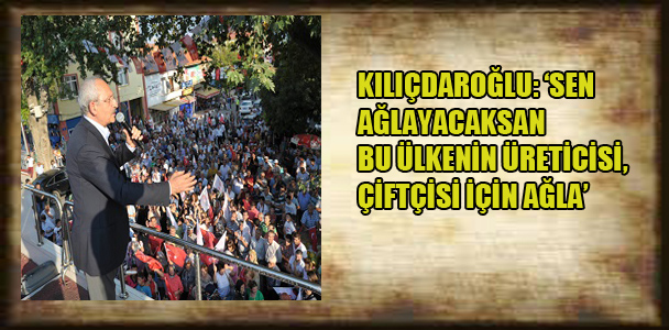 Kılıçdaroğlu:’Sen Ağlayacaksan bu ülkenin çiftçisi, üreticisi için ağla’