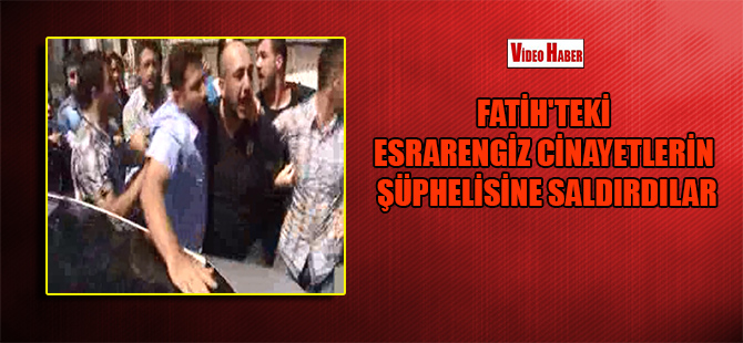 Fatih’teki esrarengiz cinayetlerin şüphelisine saldırdılar