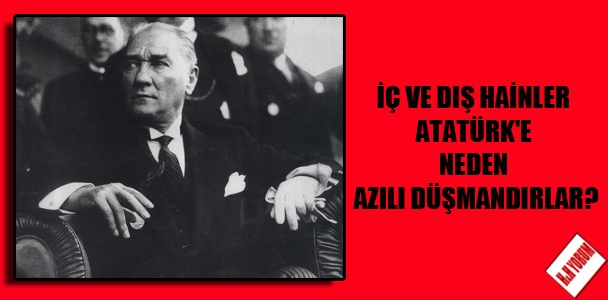 İç ve dış hainler Atatürk’e neden azılı düşmandırlar?