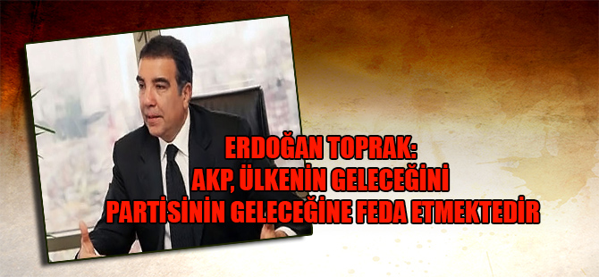 Erdoğan Toprak: AKP, ülkenin geleceğini partisinin geleceğine feda etmektedir