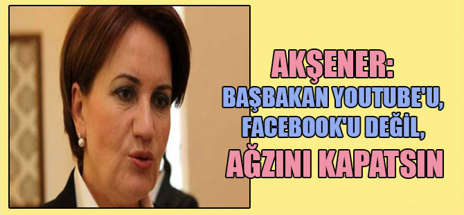 Akşener: Başbakan Youtube’u, Facebook’u değil, ağzını kapatsın