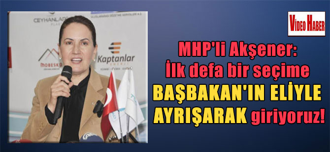 MHP’li Akşener: İlk defa bir seçime Başbakan’ın eliyle ayrışarak giriyoruz!