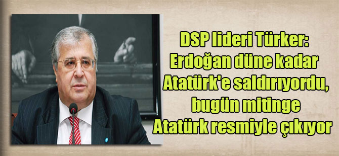 DSP lideri Türker: Erdoğan düne kadar Atatürk’e saldırıyordu, bugün mitinge Atatürk resmiyle çıkıyor