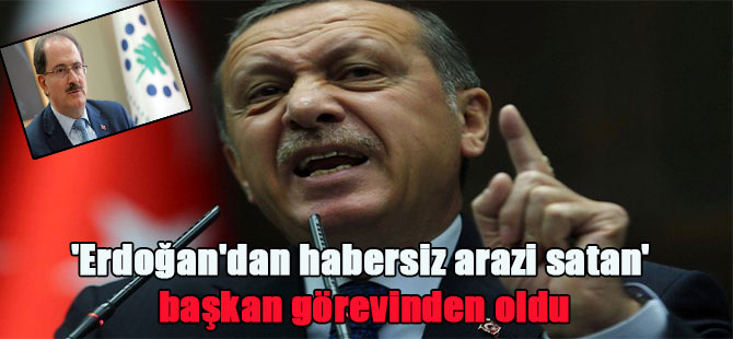 ‘Erdoğan’dan habersiz arazi satan’ başkan görevinden oldu