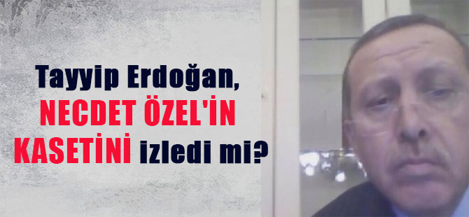 Tayyip Erdoğan, Necdet Özel’in kasetini izledi mi?