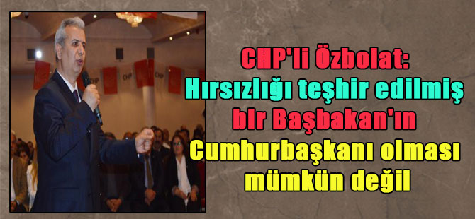 CHP’li Özbolat: Hırsızlığı teşhir edilmiş bir Başbakan’ın Cumhurbaşkanı olması mümkün değil