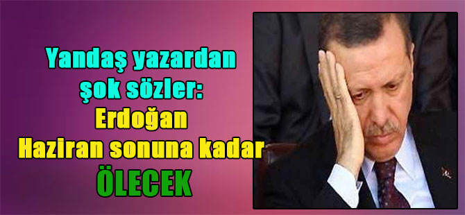 Yandaş yazardan şok sözler: Erdoğan Haziran sonuna kadar ölecek