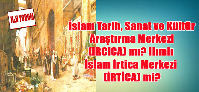 İslam Tarih, Sanat ve Kültür Araştırma Merkezi (IRCICA) mı? Ilımlı İslam İrtica Merkezi (İRTİCA) mi?