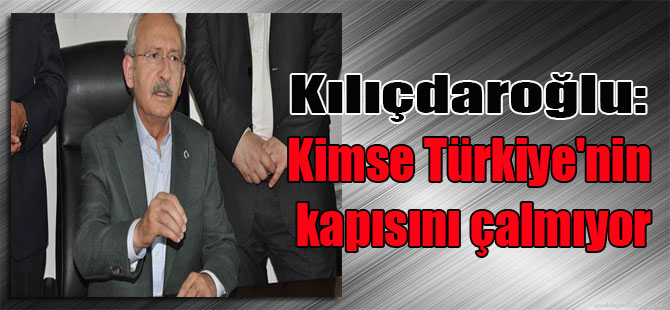 Kılıçdaroğlu: Kimse Türkiye’nin kapısını çalmıyor