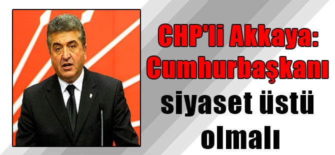 CHP’li Akkaya: Cumhurbaşkanı siyaset üstü olmalı