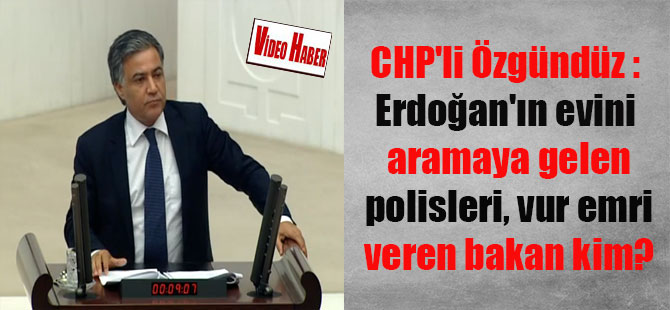CHP’li Özgündüz : Erdoğan’ın evini aramaya gelen polisleri, vur emri veren bakan kim?