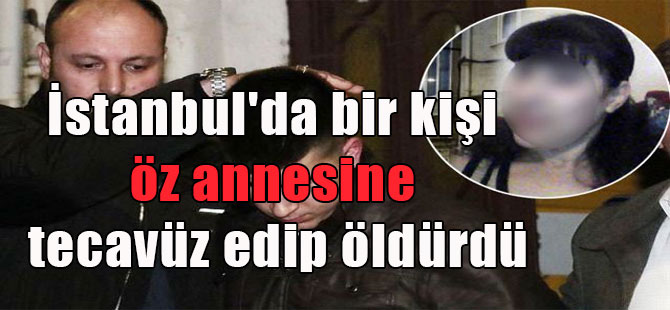 İstanbul’da bir kişi öz annesine tecavüz edip öldürdü