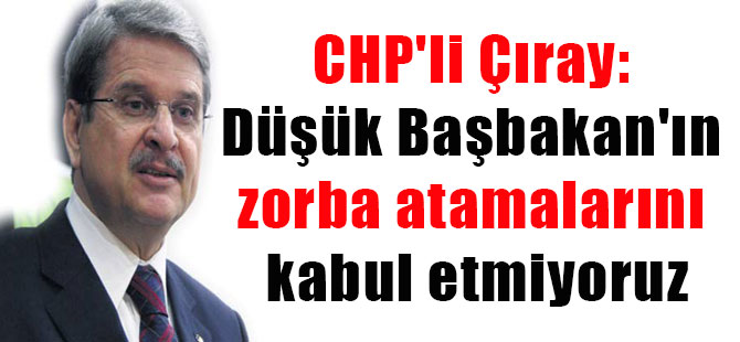 CHP’li Çıray: Düşük Başbakan’ın zorba atamalarını kabul etmiyoruz