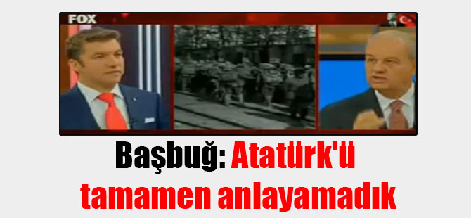 Başbuğ: Atatürk’ü tamamen anlayamadık