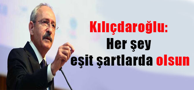 Kılıçdaroğlu: Her şey eşit şartlarda olsun