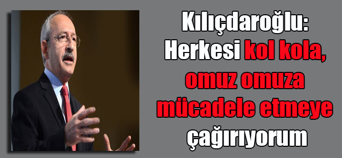 Kılıçdaroğlu: Herkesi kol kola, omuz omuza mücadele etmeye çağırıyorum