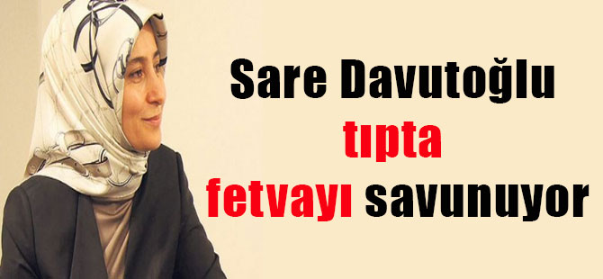 Sare Davutoğlu tıpta fetvayı savunuyor