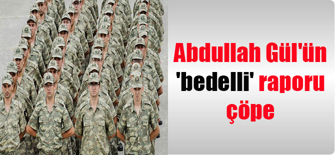 Abdullah Gül’ün ‘bedelli’ raporu çöpe