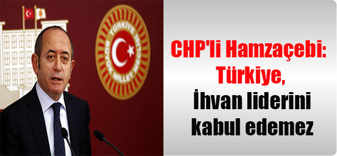 CHP’li Hamzaçebi: Türkiye, İhvan liderini kabul edemez