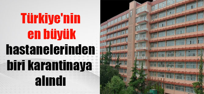 Türkiye’nin en büyük hastanelerinden biri karantinaya alındı
