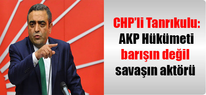 CHP’li Tanrıkulu: AKP Hükümeti barışın değil savaşın aktörü