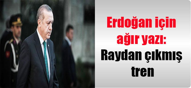 Erdoğan için ağır yazı: Raydan çıkmış tren