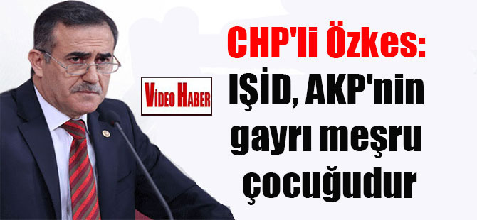 CHP’li Özkes: IŞİD, AKP’nin gayrı meşru çocuğudur