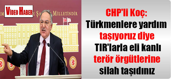 CHP’li Koç: Türkmenlere yardım taşıyoruz diye TIR’larla eli kanlı terör örgütlerine silah taşıdınız