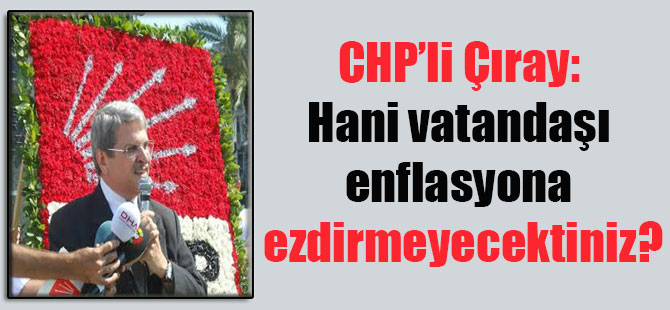 CHP’li Çıray: Hani vatandaşı enflasyona ezdirmeyecektiniz?