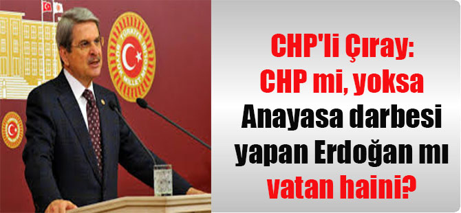 CHP’li Çıray: CHP mi, yoksa Anayasa darbesi yapan Erdoğan mı vatan haini?