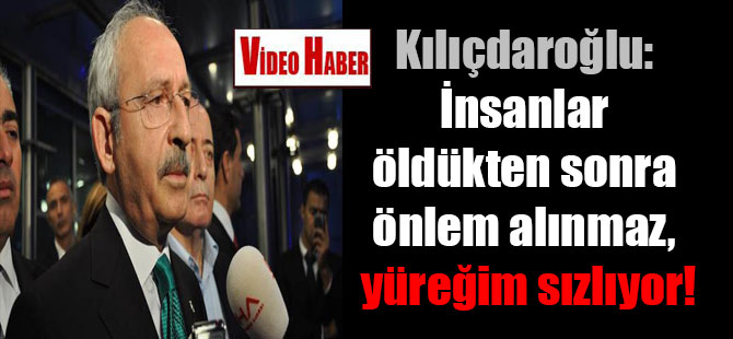 Kılıçdaroğlu: İnsanlar öldükten sonra önlem alınmaz, yüreğim sızlıyor!