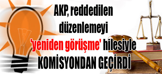 AKP, reddedilen düzenlemeyi ‘yeniden görüşme’ hilesiyle komisyondan geçirdi
